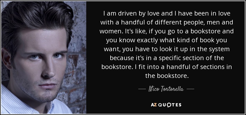 I am driven by love and I have been in love with a handful of different people, men and women. It's like, if you go to a bookstore and you know exactly what kind of book you want, you have to look it up in the system because it's in a specific section of the bookstore. I fit into a handful of sections in the bookstore. - Nico Tortorella