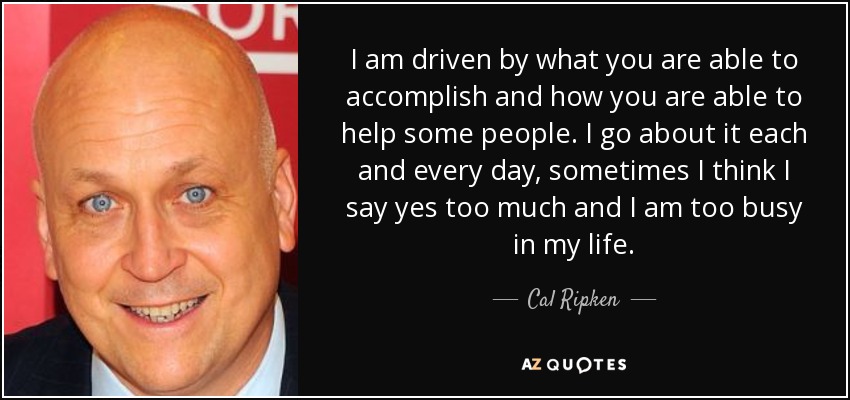 I am driven by what you are able to accomplish and how you are able to help some people. I go about it each and every day, sometimes I think I say yes too much and I am too busy in my life. - Cal Ripken, Jr.