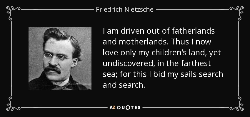 I am driven out of fatherlands and motherlands. Thus I now love only my children's land, yet undiscovered, in the farthest sea; for this I bid my sails search and search. - Friedrich Nietzsche