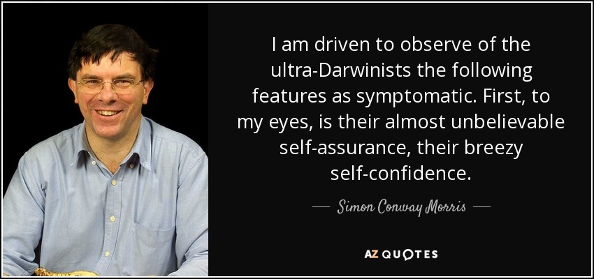 I am driven to observe of the ultra-Darwinists the following features as symptomatic. First, to my eyes, is their almost unbelievable self-assurance, their breezy self-confidence. - Simon Conway Morris
