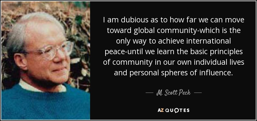 I am dubious as to how far we can move toward global community-which is the only way to achieve international peace-until we learn the basic principles of community in our own individual lives and personal spheres of influence. - M. Scott Peck