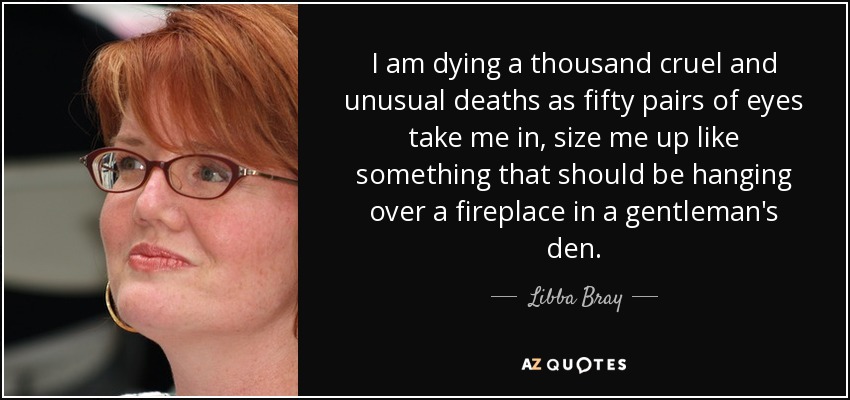 I am dying a thousand cruel and unusual deaths as fifty pairs of eyes take me in, size me up like something that should be hanging over a fireplace in a gentleman's den. - Libba Bray