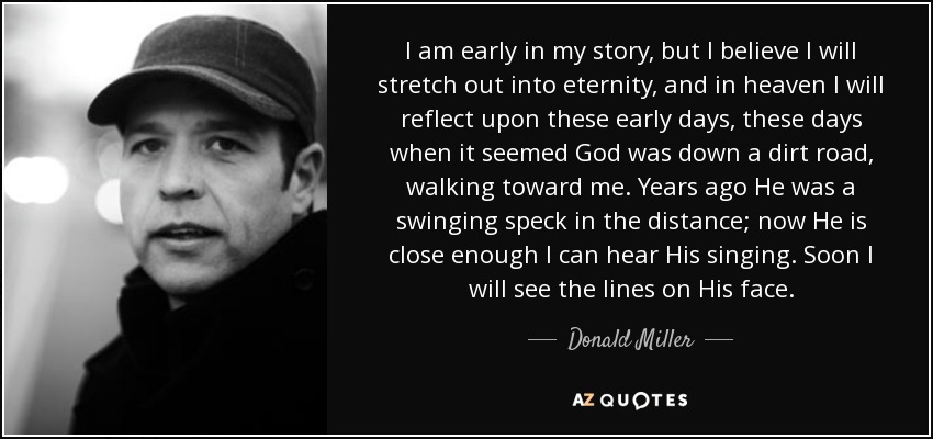 I am early in my story, but I believe I will stretch out into eternity, and in heaven I will reflect upon these early days, these days when it seemed God was down a dirt road, walking toward me. Years ago He was a swinging speck in the distance; now He is close enough I can hear His singing. Soon I will see the lines on His face. - Donald Miller