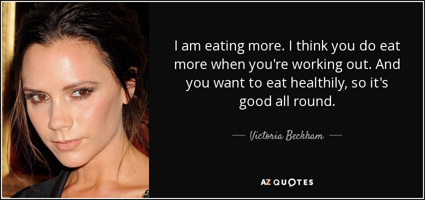 I am eating more. I think you do eat more when you're working out. And you want to eat healthily, so it's good all round. - Victoria Beckham