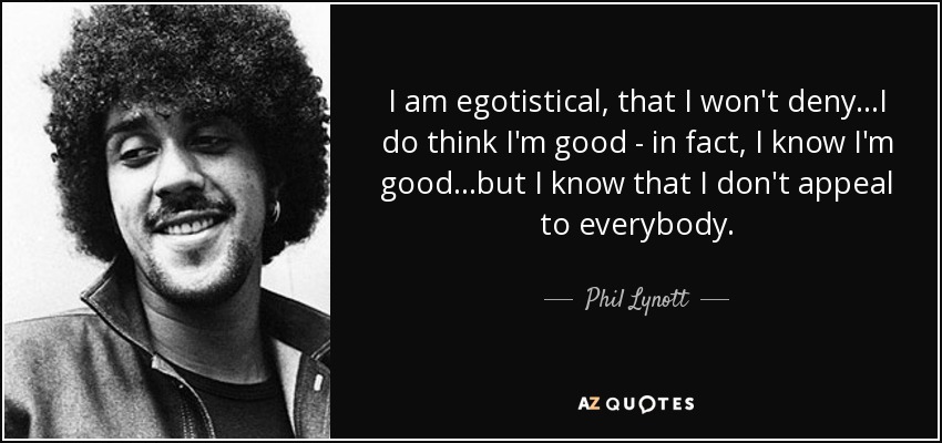 I am egotistical, that I won't deny...I do think I'm good - in fact, I know I'm good...but I know that I don't appeal to everybody. - Phil Lynott