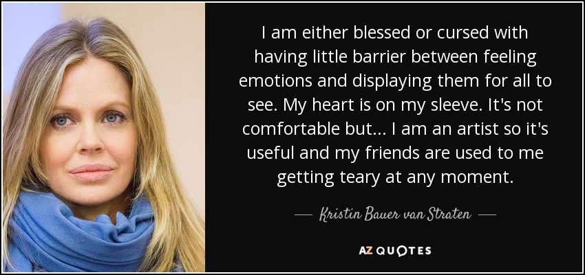 I am either blessed or cursed with having little barrier between feeling emotions and displaying them for all to see. My heart is on my sleeve. It's not comfortable but... I am an artist so it's useful and my friends are used to me getting teary at any moment. - Kristin Bauer van Straten