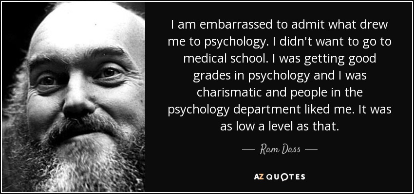 I am embarrassed to admit what drew me to psychology. I didn't want to go to medical school. I was getting good grades in psychology and I was charismatic and people in the psychology department liked me. It was as low a level as that. - Ram Dass