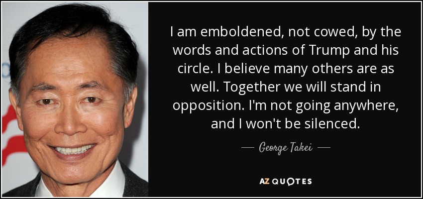 I am emboldened, not cowed, by the words and actions of Trump and his circle. I believe many others are as well. Together we will stand in opposition. I'm not going anywhere, and I won't be silenced. - George Takei