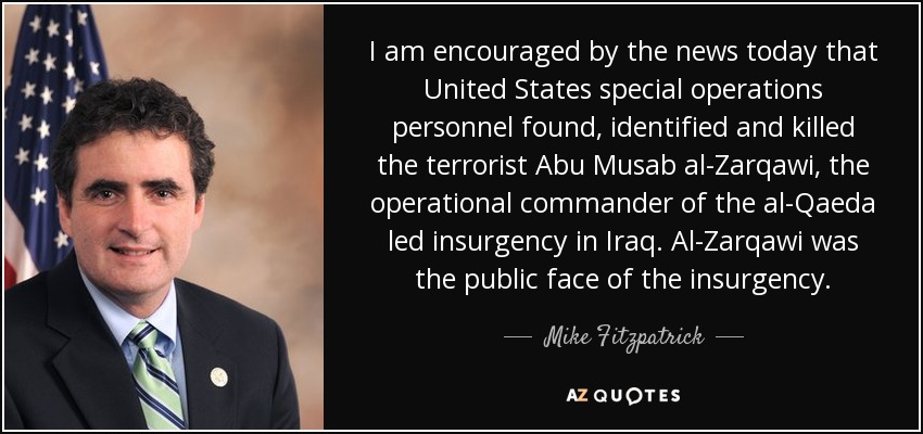 I am encouraged by the news today that United States special operations personnel found, identified and killed the terrorist Abu Musab al-Zarqawi, the operational commander of the al-Qaeda led insurgency in Iraq. Al-Zarqawi was the public face of the insurgency. - Mike Fitzpatrick