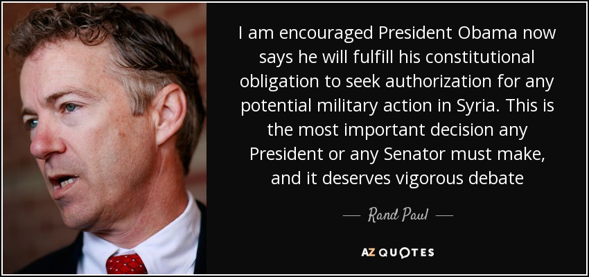 I am encouraged President Obama now says he will fulfill his constitutional obligation to seek authorization for any potential military action in Syria. This is the most important decision any President or any Senator must make, and it deserves vigorous debate - Rand Paul