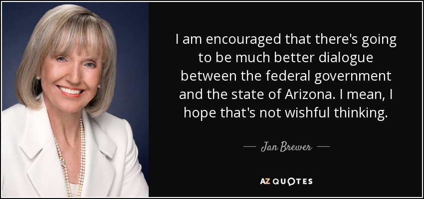 I am encouraged that there's going to be much better dialogue between the federal government and the state of Arizona. I mean, I hope that's not wishful thinking. - Jan Brewer