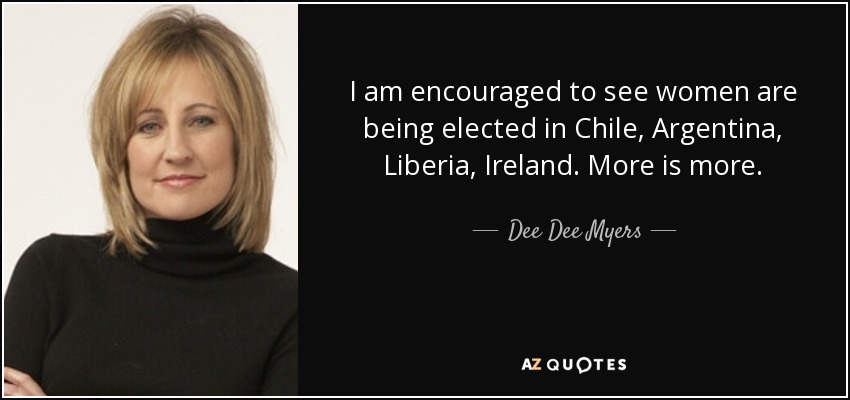 I am encouraged to see women are being elected in Chile, Argentina, Liberia, Ireland. More is more. - Dee Dee Myers