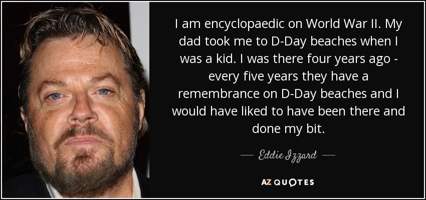 I am encyclopaedic on World War II. My dad took me to D-Day beaches when I was a kid. I was there four years ago - every five years they have a remembrance on D-Day beaches and I would have liked to have been there and done my bit. - Eddie Izzard
