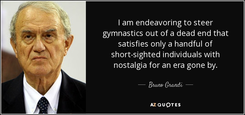 I am endeavoring to steer gymnastics out of a dead end that satisfies only a handful of short-sighted individuals with nostalgia for an era gone by. - Bruno Grandi