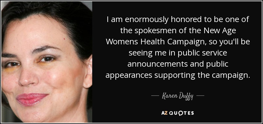 I am enormously honored to be one of the spokesmen of the New Age Womens Health Campaign, so you'll be seeing me in public service announcements and public appearances supporting the campaign. - Karen Duffy