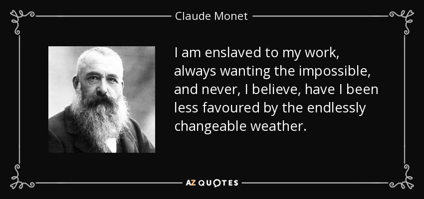 I am enslaved to my work, always wanting the impossible, and never, I believe, have I been less favoured by the endlessly changeable weather. - Claude Monet