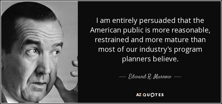 I am entirely persuaded that the American public is more reasonable, restrained and more mature than most of our industry's program planners believe. - Edward R. Murrow