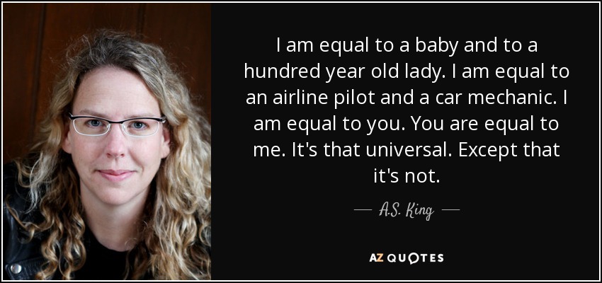 I am equal to a baby and to a hundred year old lady. I am equal to an airline pilot and a car mechanic. I am equal to you. You are equal to me. It's that universal. Except that it's not. - A.S. King