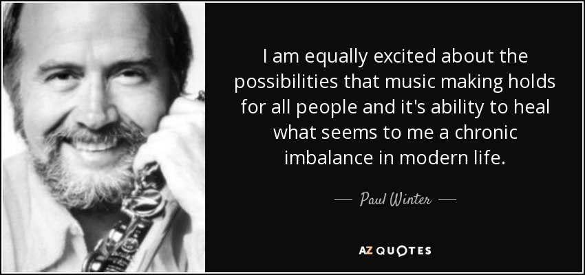 I am equally excited about the possibilities that music making holds for all people and it's ability to heal what seems to me a chronic imbalance in modern life. - Paul Winter