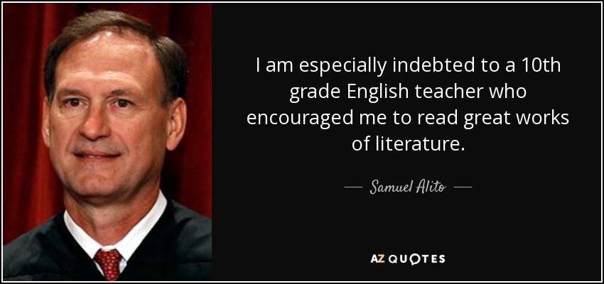 I am especially indebted to a 10th grade English teacher who encouraged me to read great works of literature. - Samuel Alito