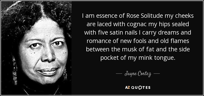 I am essence of Rose Solitude my cheeks are laced with cognac my hips sealed with five satin nails I carry dreams and romance of new fools and old flames between the musk of fat and the side pocket of my mink tongue. - Jayne Cortez