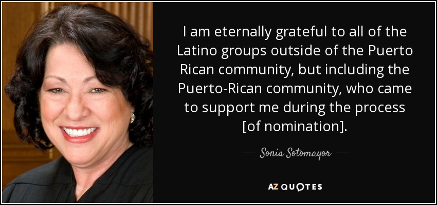 I am eternally grateful to all of the Latino groups outside of the Puerto Rican community, but including the Puerto-Rican community, who came to support me during the process [of nomination]. - Sonia Sotomayor