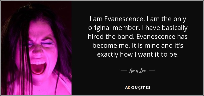 I am Evanescence. I am the only original member. I have basically hired the band. Evanescence has become me. It is mine and it's exactly how I want it to be. - Amy Lee