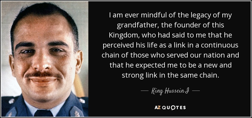 I am ever mindful of the legacy of my grandfather, the founder of this Kingdom, who had said to me that he perceived his life as a link in a continuous chain of those who served our nation and that he expected me to be a new and strong link in the same chain. - King Hussein I