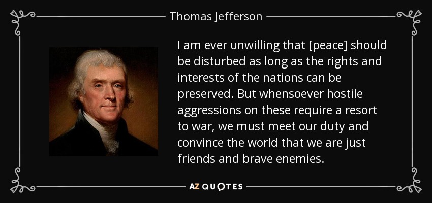 I am ever unwilling that [peace] should be disturbed as long as the rights and interests of the nations can be preserved. But whensoever hostile aggressions on these require a resort to war, we must meet our duty and convince the world that we are just friends and brave enemies. - Thomas Jefferson