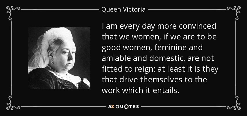 I am every day more convinced that we women, if we are to be good women, feminine and amiable and domestic, are not fitted to reign; at least it is they that drive themselves to the work which it entails. - Queen Victoria