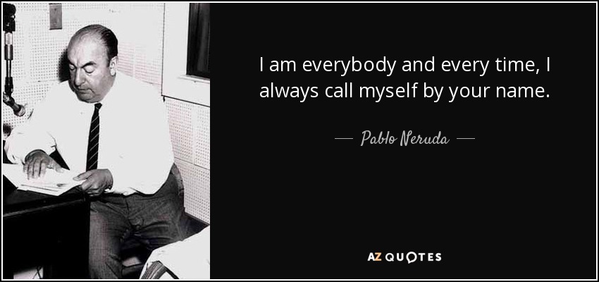 I am everybody and every time, I always call myself by your name. - Pablo Neruda