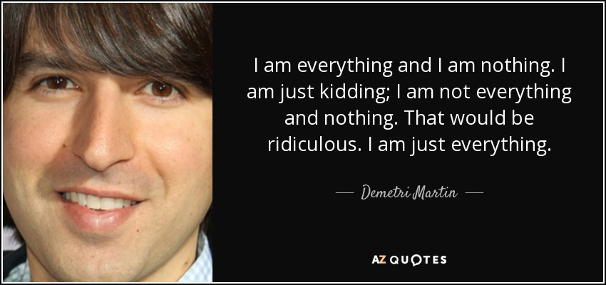 I am everything and I am nothing. I am just kidding; I am not everything and nothing. That would be ridiculous. I am just everything. - Demetri Martin