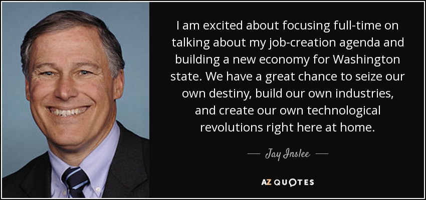 I am excited about focusing full-time on talking about my job-creation agenda and building a new economy for Washington state. We have a great chance to seize our own destiny, build our own industries, and create our own technological revolutions right here at home. - Jay Inslee