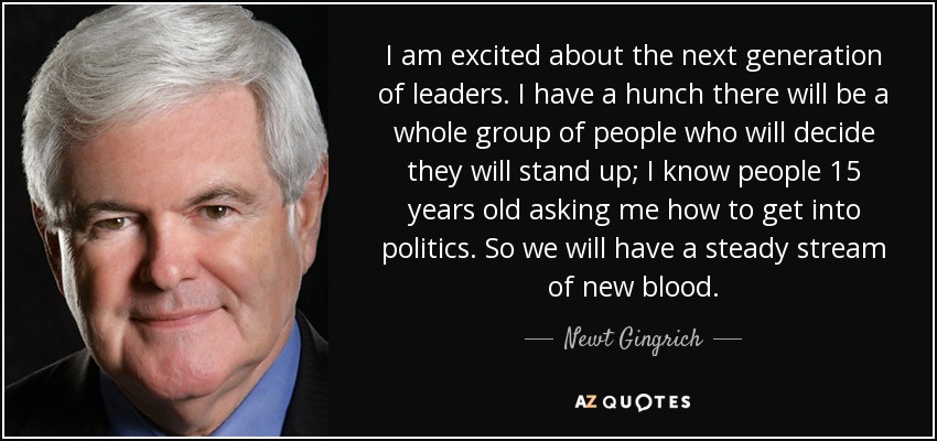 I am excited about the next generation of leaders. I have a hunch there will be a whole group of people who will decide they will stand up; I know people 15 years old asking me how to get into politics. So we will have a steady stream of new blood. - Newt Gingrich