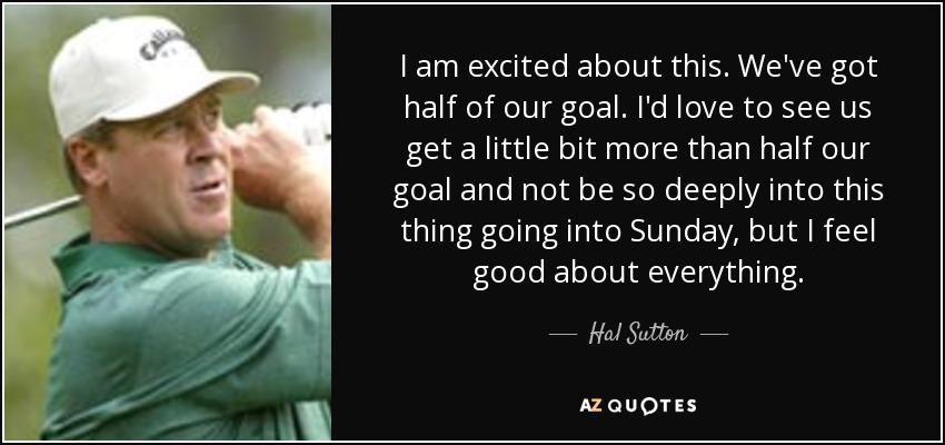 I am excited about this. We've got half of our goal. I'd love to see us get a little bit more than half our goal and not be so deeply into this thing going into Sunday, but I feel good about everything. - Hal Sutton