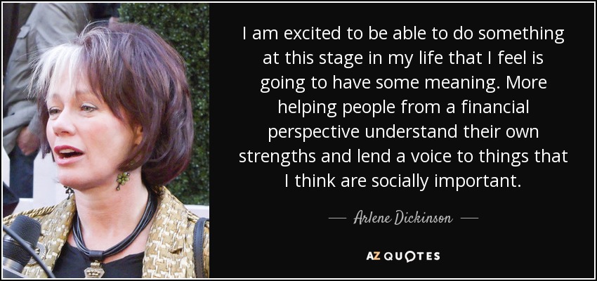 I am excited to be able to do something at this stage in my life that I feel is going to have some meaning. More helping people from a financial perspective understand their own strengths and lend a voice to things that I think are socially important. - Arlene Dickinson