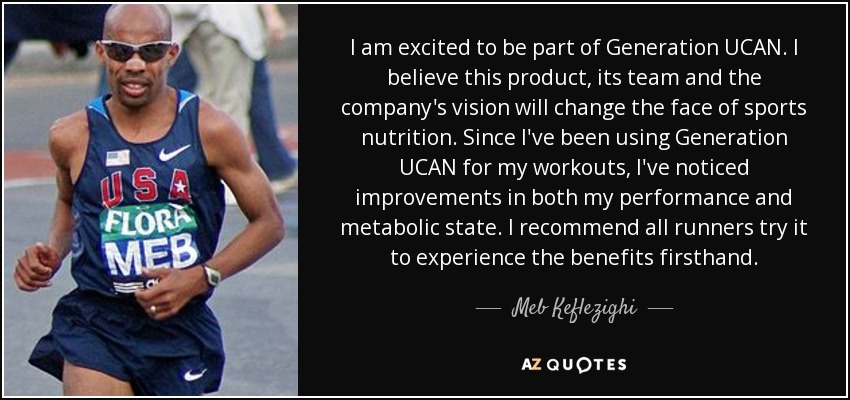 I am excited to be part of Generation UCAN. I believe this product, its team and the company's vision will change the face of sports nutrition. Since I've been using Generation UCAN for my workouts, I've noticed improvements in both my performance and metabolic state. I recommend all runners try it to experience the benefits firsthand. - Meb Keflezighi