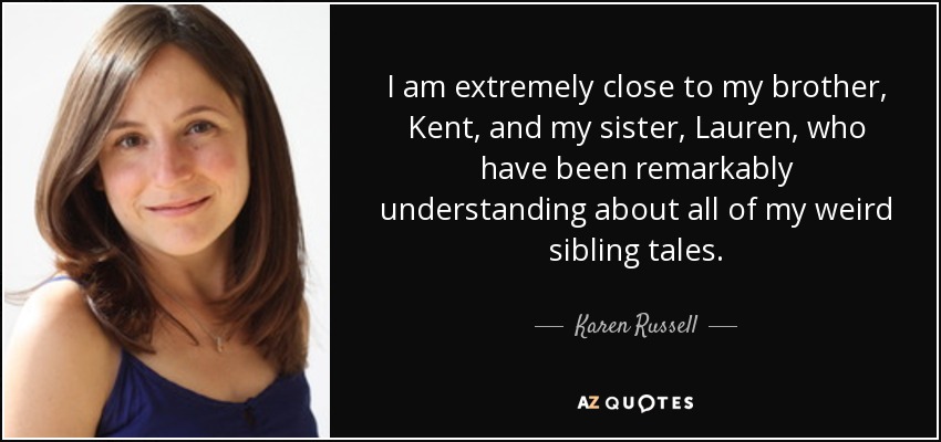 I am extremely close to my brother, Kent, and my sister, Lauren, who have been remarkably understanding about all of my weird sibling tales. - Karen Russell