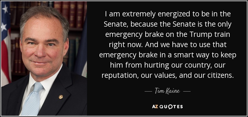 I am extremely energized to be in the Senate, because the Senate is the only emergency brake on the Trump train right now. And we have to use that emergency brake in a smart way to keep him from hurting our country, our reputation, our values, and our citizens. - Tim Kaine
