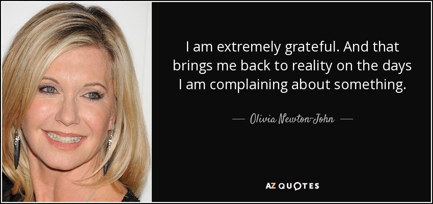 I am extremely grateful. And that brings me back to reality on the days I am complaining about something. - Olivia Newton-John