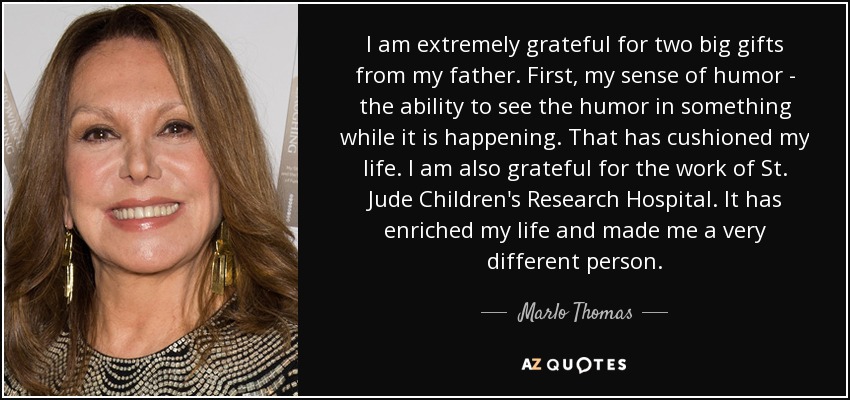 I am extremely grateful for two big gifts from my father. First, my sense of humor - the ability to see the humor in something while it is happening. That has cushioned my life. I am also grateful for the work of St. Jude Children's Research Hospital. It has enriched my life and made me a very different person. - Marlo Thomas