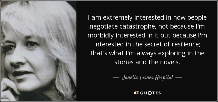 I am extremely interested in how people negotiate catastrophe, not because I'm morbidly interested in it but because I'm interested in the secret of resilience; that's what I'm always exploring in the stories and the novels. - Janette Turner Hospital