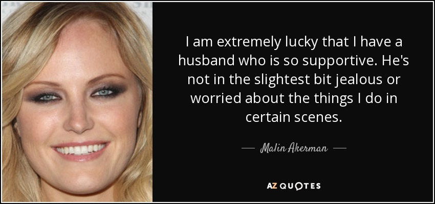 I am extremely lucky that I have a husband who is so supportive. He's not in the slightest bit jealous or worried about the things I do in certain scenes. - Malin Akerman