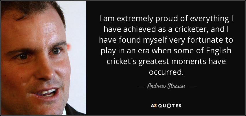I am extremely proud of everything I have achieved as a cricketer, and I have found myself very fortunate to play in an era when some of English cricket's greatest moments have occurred. - Andrew Strauss
