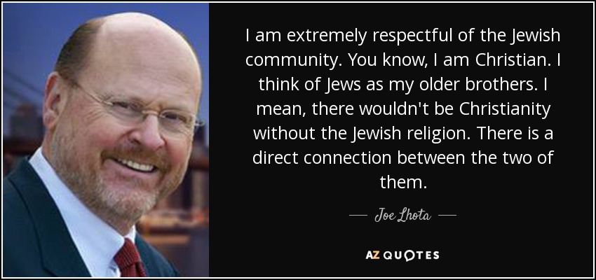 I am extremely respectful of the Jewish community. You know, I am Christian. I think of Jews as my older brothers. I mean, there wouldn't be Christianity without the Jewish religion. There is a direct connection between the two of them. - Joe Lhota