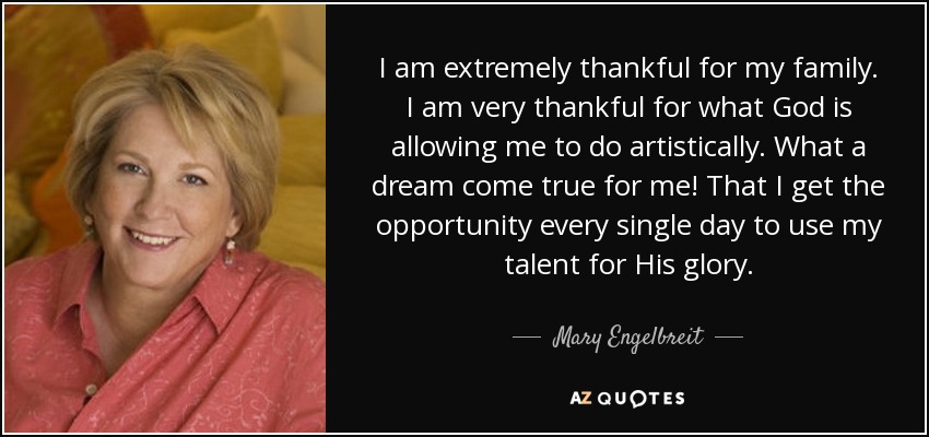 I am extremely thankful for my family. I am very thankful for what God is allowing me to do artistically. What a dream come true for me! That I get the opportunity every single day to use my talent for His glory. - Mary Engelbreit