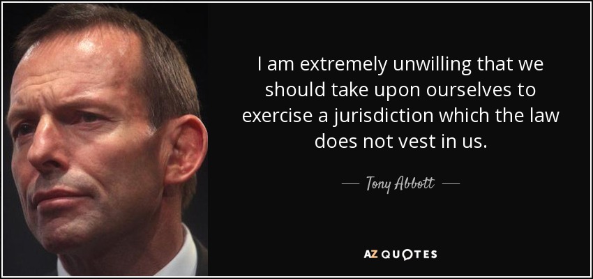 I am extremely unwilling that we should take upon ourselves to exercise a jurisdiction which the law does not vest in us. - Tony Abbott