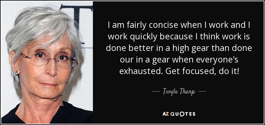 I am fairly concise when I work and I work quickly because I think work is done better in a high gear than done our in a gear when everyone's exhausted. Get focused, do it! - Twyla Tharp