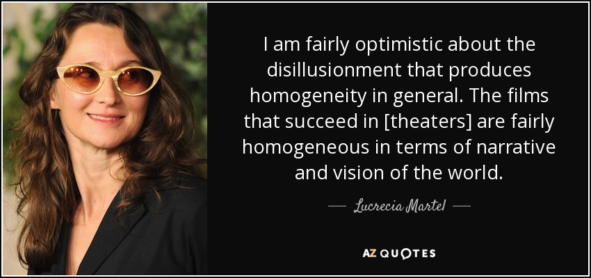 I am fairly optimistic about the disillusionment that produces homogeneity in general. The films that succeed in [theaters] are fairly homogeneous in terms of narrative and vision of the world. - Lucrecia Martel