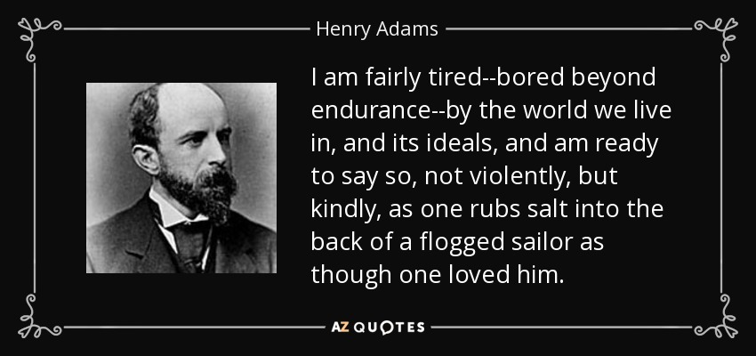 I am fairly tired--bored beyond endurance--by the world we live in, and its ideals, and am ready to say so, not violently, but kindly, as one rubs salt into the back of a flogged sailor as though one loved him. - Henry Adams